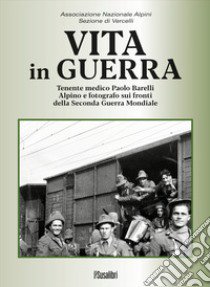 Vita in guerra. Tenente medico Paolo Barelli alpino e fotografo sui fronti della Seconda Guerra Mondiale. Ediz. illustrata libro di Associazione Nazionale Alpini. Sezione di Vercelli (cur.)