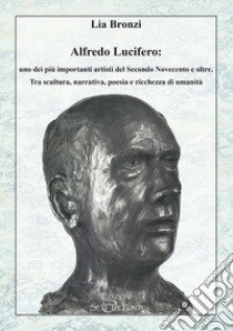 Alfredo Lucifero: uno dei più importanti artisti del Secondo Novecento e oltre. Tra scultura, narrativa, poesia e ricchezza di umanità libro di Bronzi Lia