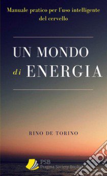 Un mondo di energia. Manuale pratico per l'uso intelligente del cervello. Ediz. integrale libro di Rino De Torino