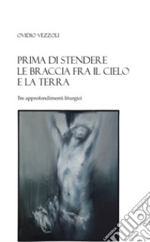 Prima di stendere le braccia fra il cielo e la terra. Tre approfondimenti liturgici libro di Vezzoli Ovidio