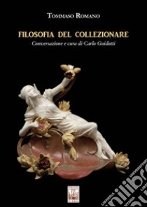 Filosofia del collezionare. Conversazione e cura di Carlo Guidotti. Ediz. illustrata libro di Romano Tommaso; Guidotti C. (cur.)