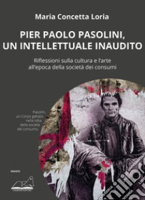 Pier Paolo Pasolini, un intellettuale inaudito. Riflessioni sulla cultura e l'arte all'epoca della società dei consumi libro di Loria Maria Concetta