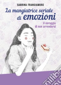 La mangiatrice seriale di emozioni. Il coraggio di non arrendersi libro di Frangiamore Sabrina