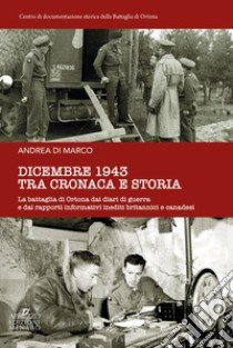 Dicembre 1943 tra cronaca e storia. La battaglia di Ortona dai diari di guerra e dai rapporti informativi inediti britannici e canadesi libro di Di Marco Andrea