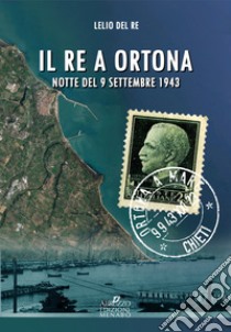 Il re a Ortona. Notte del 9 settembre 1943 libro di Del Re Lelio