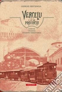 Vercelli e la sua provincia. Comuni, tramvai, stazioni ferroviarie libro di Bertaggia Giorgio