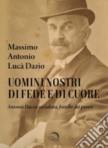 Uomini nostri di fede e di cuore. Antonio Dazio, socialista, fratello dei poveri libro di Dazio Massimo Antonio Lucà