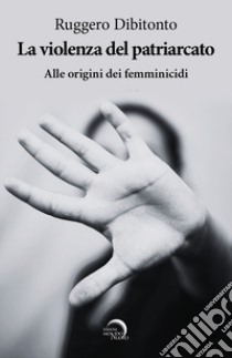 La violenza del patriarcato. Alle origini dei femminicidi libro di Dibitonto Ruggero