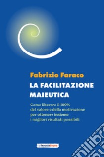 La facilitazione maieutica. Come liberare il 100% del valore e della motivazione, per ottenere insieme i migliori risultati possibili libro di Faraco Fabrizio