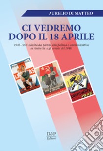 «Ci vedremo dopo il 18 aprile». 1943-1952: nascita dei partiti, vita politica e amministrativa in Andretta e gli arresti del 1948 libro di Di Matteo Aurelio