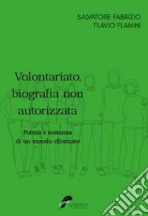 Volontariato, biografia non autorizzata. Forma e sostanza di un mondo riformato libro di Fabrizio Salvatore; Flamini Flavio