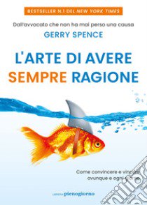 L'arte di avere sempre ragione. Come convincere e vincere ovunque e ogni giorno libro di Spence Gerry