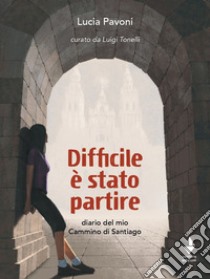 Difficile è stato partire. Diario del mio cammino di Santiago libro di Pavoni Lucia; Tonelli L. (cur.)