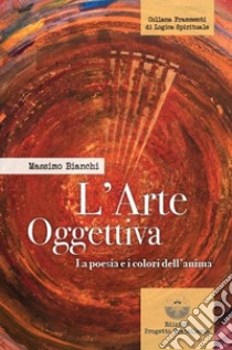 L'arte oggettiva. La poesia e i colori dell'anima libro di Bianchi Massimo