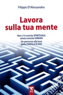 Lavora sulla tua mente. Non c'è vera crescita spirituale senza crescita umana. Un percorso guidato alla luce della parola di Dio libro di D'Alessandro Filippo