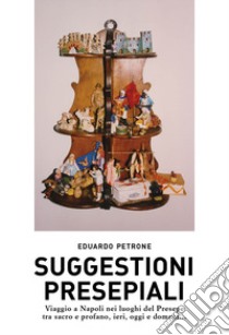 Suggestioni presepiali. Viaggio a Napoli nei luoghi del Presepe tra sacro e profano, ieri, oggi e domani... libro di Petrone Eduardo