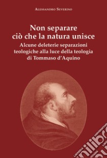 Non separare ciò che la natura unisce. Alcune deleterie separazioni teologiche alla luce della teologia di Tommaso d'Aquino libro di Severino Alessandro