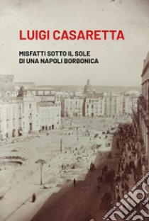 Misfatti sotto il sole di una Napoli borbonica libro di Casaretta Luigi