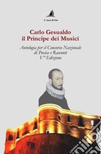 Carlo Gesualdo il Principe dei musici. Antologia per il Concorso nazionale di poesia e racconti, 5ª edizione libro